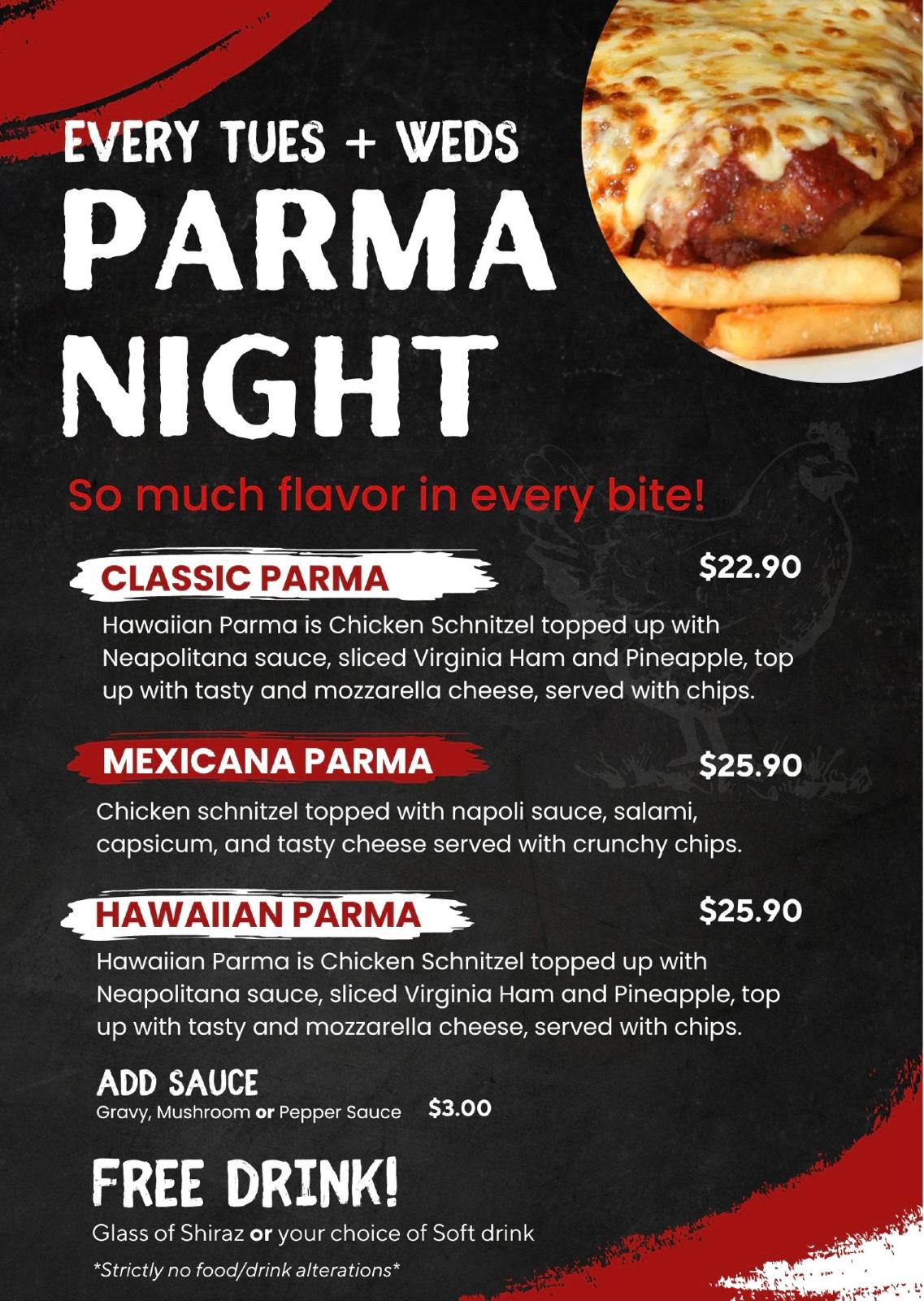 Parma Night every Tuesday and Wednesday. Classic Parma $22.90; Mexicana and Hawaiian Parma $25.90. Add gravy, mushroom or pepper sauce $3. Includes a glass of Shiraz or soft drink. Strictly no food or drink alterations.
