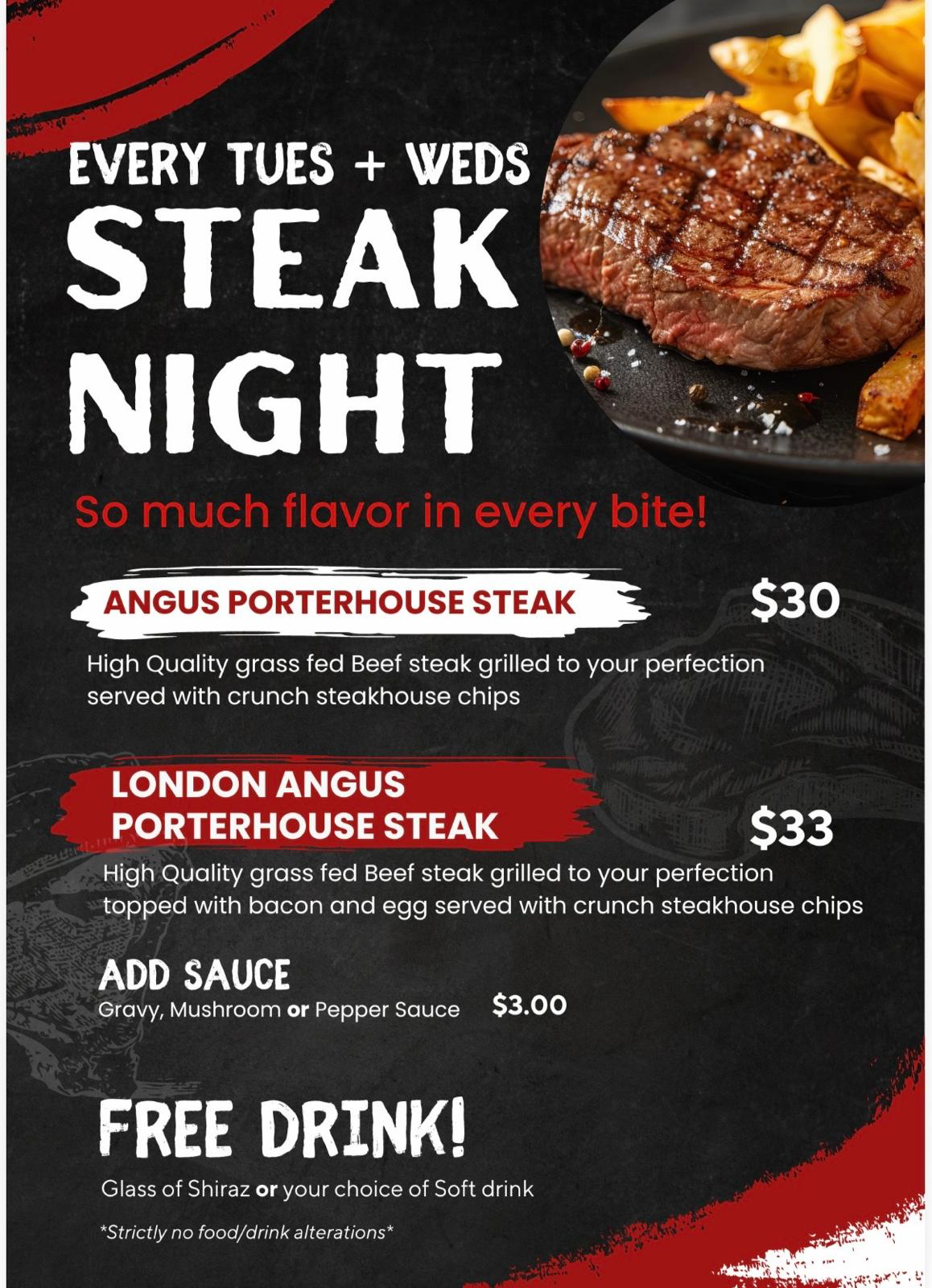Steak Night every Tuesday and Wednesday. Angus Porterhouse Steak $30; London Angus Porterhouse Steak with bacon and egg $33. Served with steakhouse chips. Add gravy, mushroom or pepper sauce $3. Includes a glass of Shiraz or soft drink. Strictly no food or drink alterations.